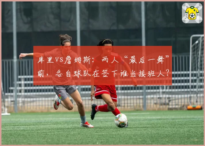 库里vs詹姆斯:两人“最后一舞”前,各自球队在签下谁当接班人?