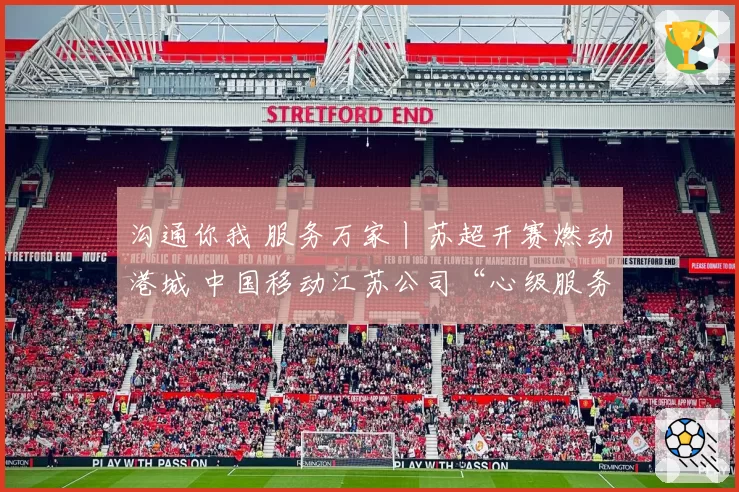 沟通你我 服务万家丨苏超开赛燃动港城 中国移动江苏公司“心级服务”打造观赛新体验