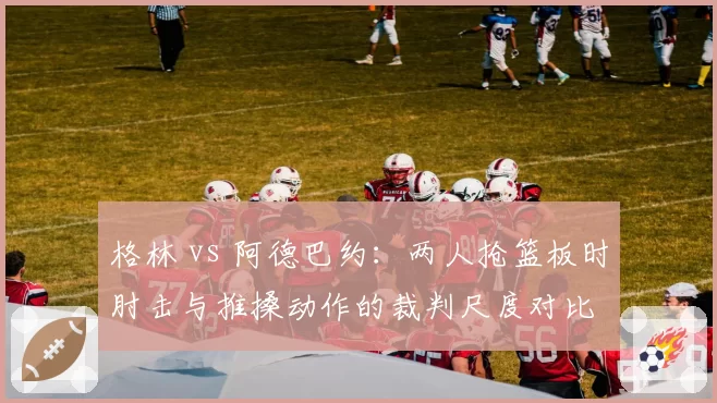 格林 vs 阿德巴约：两人抢篮板时肘击与推搡动作的裁判尺度对比