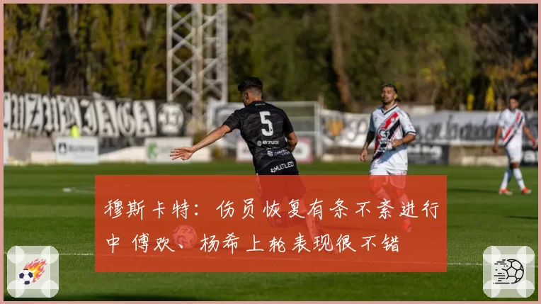 穆斯卡特：伤员恢复有条不紊进行中 傅欢、杨希上轮表现很不错