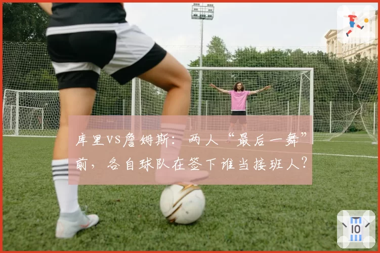 库里vs詹姆斯:两人“最后一舞”前,各自球队在签下谁当接班人?