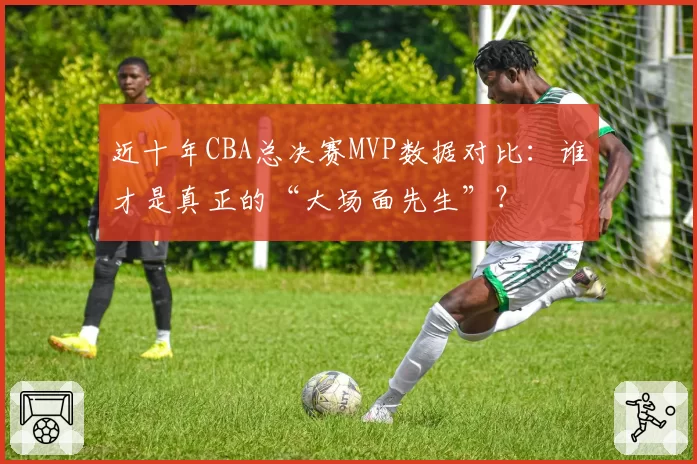 近十年CBA总决赛MVP数据对比:谁才是真正的“大场面先生”?
