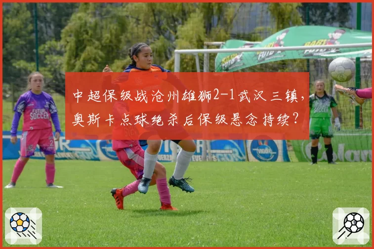中超保级战沧州雄狮2-1武汉三镇，奥斯卡点球绝杀后保级悬念持续？