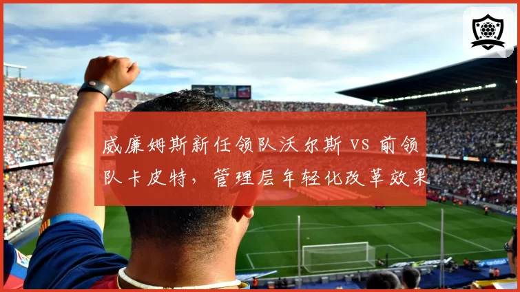 威廉姆斯新任领队沃尔斯 vs 前领队卡皮特,管理层年轻化改革效果对比