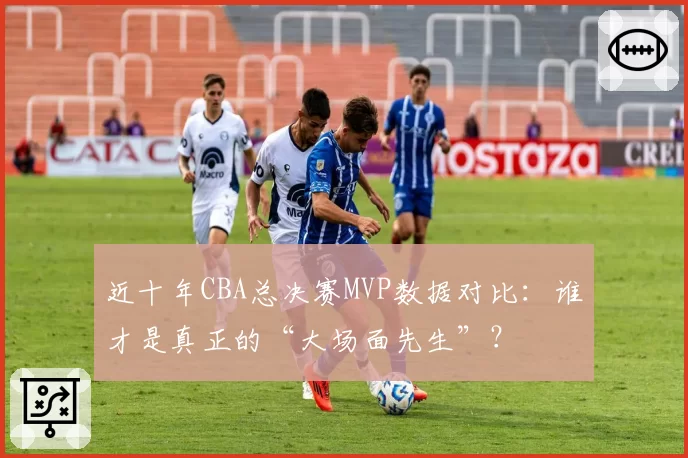 近十年CBA总决赛MVP数据对比：谁才是真正的“大场面先生”？