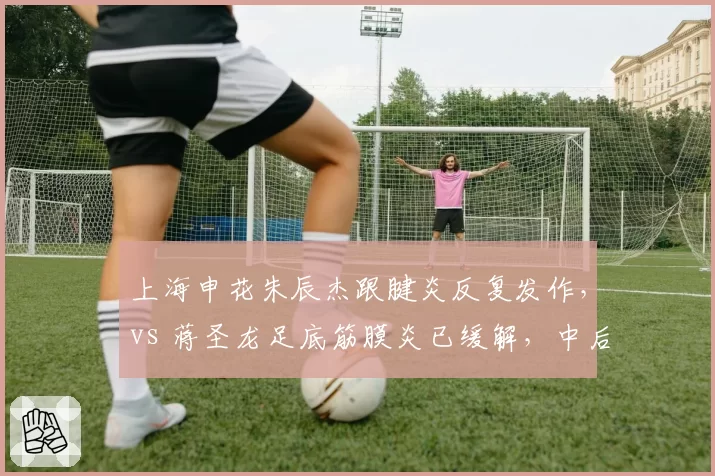 上海申花朱辰杰跟腱炎反复发作,vs 蒋圣龙足底筋膜炎已缓解,中后卫伤情恢复路径迥异